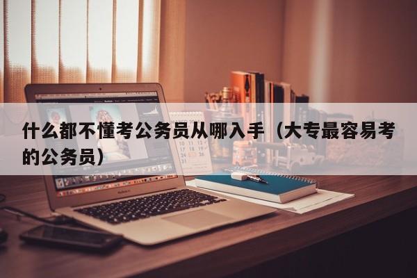 什么都不懂考公务员从哪入手（大专最容易考的公务员）