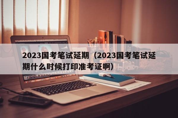 2023国考笔试延期（2023国考笔试延期什么时候打印准考证啊）
