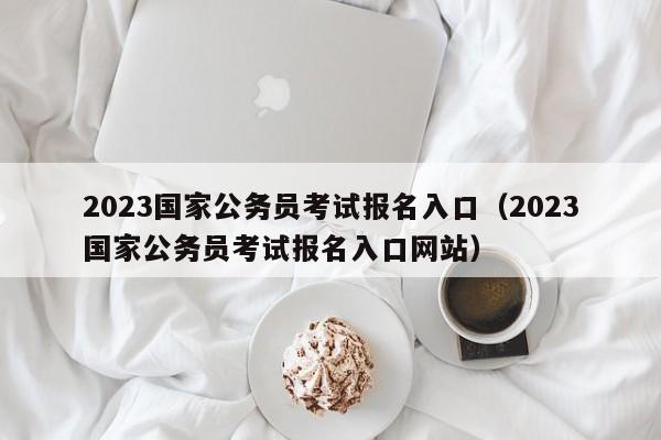 2023国家公务员考试报名入口（2023国家公务员考试报名入口网站）