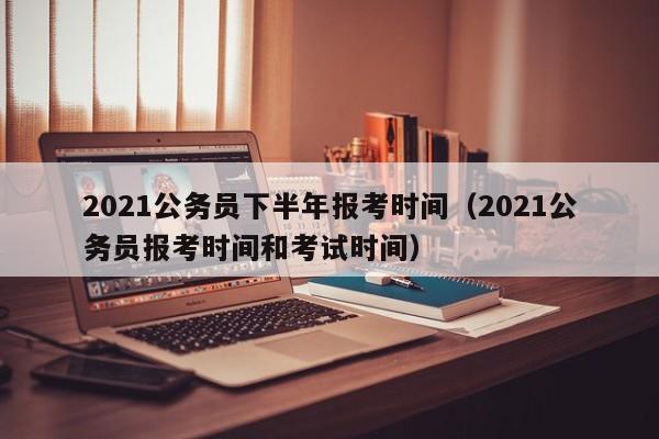 2021公务员下半年报考时间（2021公务员报考时间和考试时间）