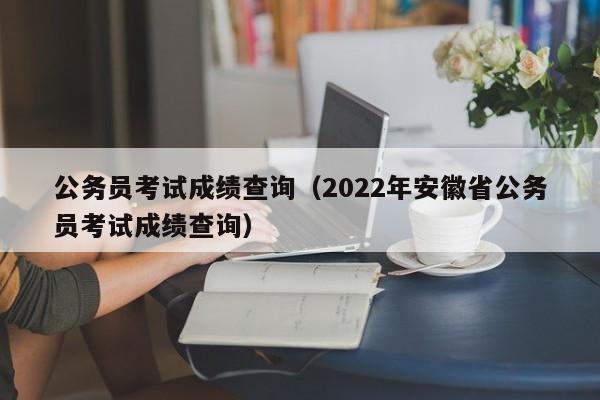 公务员考试成绩查询（2022年安徽省公务员考试成绩查询）