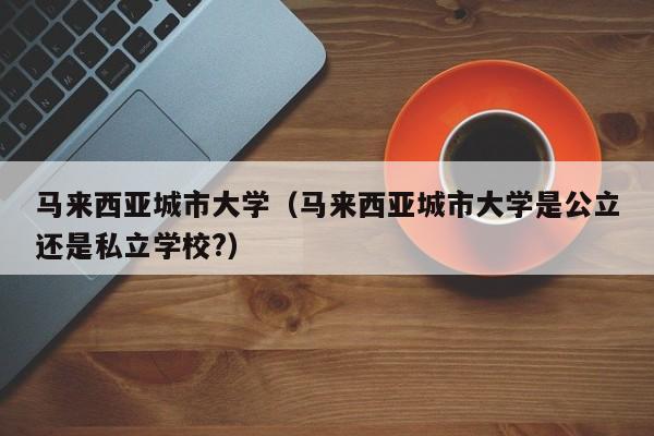 马来西亚城市大学（马来西亚城市大学是公立还是私立学校?）