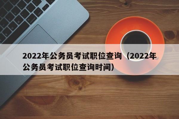 2022年公务员考试职位查询（2022年公务员考试职位查询时间）