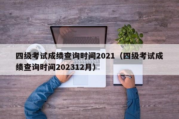 四级考试成绩查询时间2021（四级考试成绩查询时间202312月）