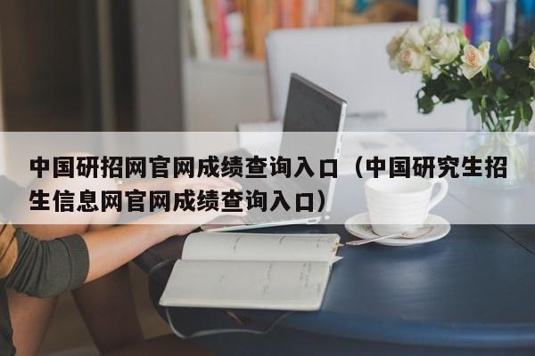 中国研招网官网成绩查询入口（中国研究生招生信息网官网成绩查询入口）