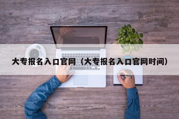 大专报名入口官网（大专报名入口官网时间）