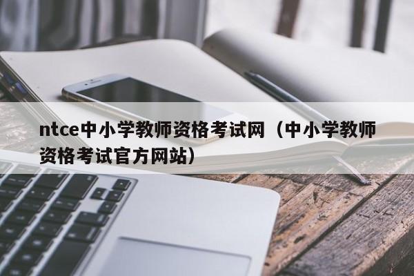 ntce中小学教师资格考试网（中小学教师资格考试官方网站）