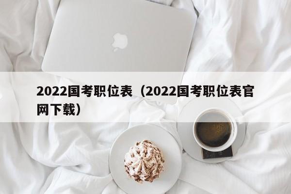 2022国考职位表（2022国考职位表官网下载）