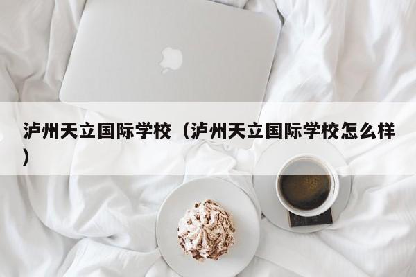 泸州天立国际学校（泸州天立国际学校怎么样）
