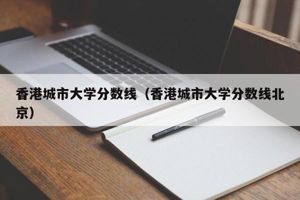 香港城市大学分数线（香港城市大学分数线北京）