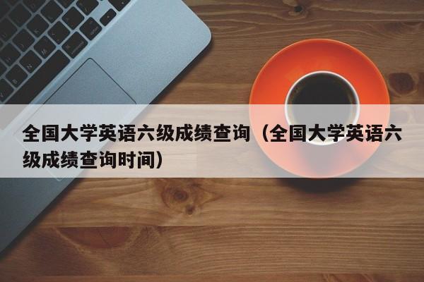 全国大学英语六级成绩查询（全国大学英语六级成绩查询时间）