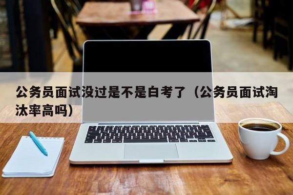 公务员面试没过是不是白考了（公务员面试淘汰率高吗）