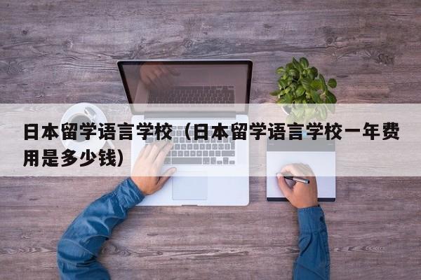 日本留学语言学校（日本留学语言学校一年费用是多少钱）