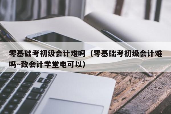 零基础考初级会计难吗（零基础考初级会计难吗~致会计学堂电可以）