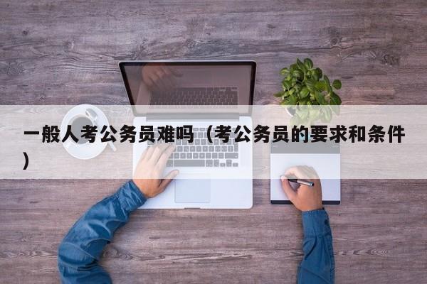 一般人考公务员难吗（考公务员的要求和条件）