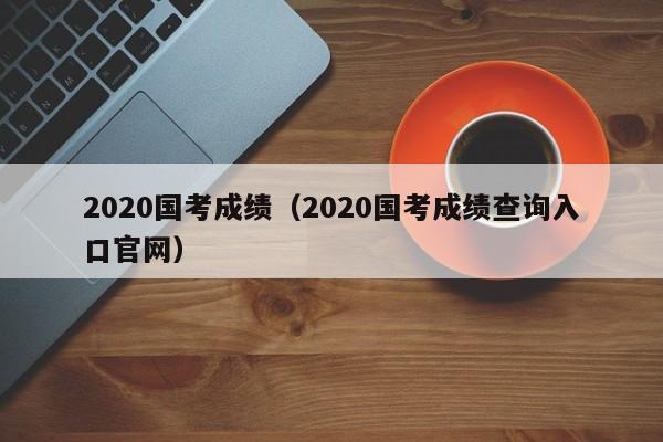 2020国考成绩（2020国考成绩查询入口官网）