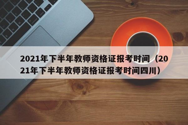 2021年下半年教师资格证报考时间（2021年下半年教师资格证报考时间四川）