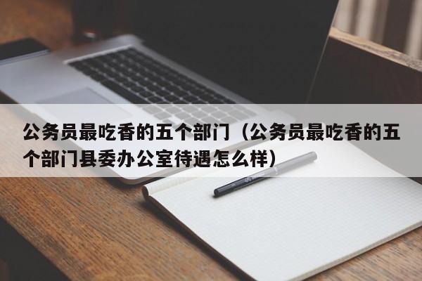 公务员最吃香的五个部门（公务员最吃香的五个部门县委办公室待遇怎么样）