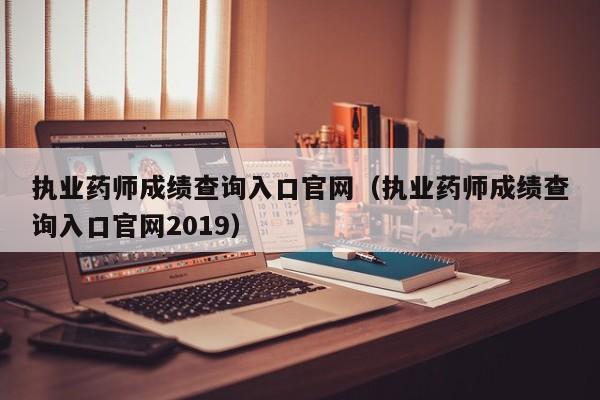 执业药师成绩查询入口官网（执业药师成绩查询入口官网2019）
