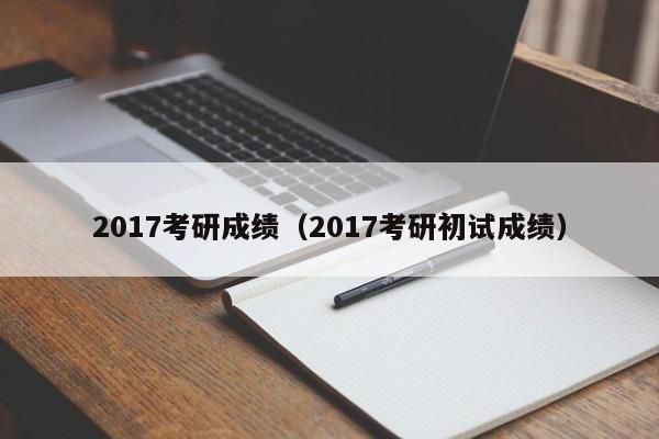 2017考研成绩（2017考研初试成绩）