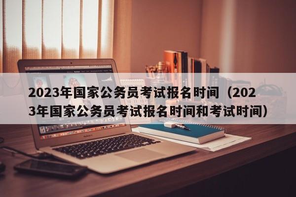 2023年国家公务员考试报名时间（2023年国家公务员考试报名时间和考试时间）