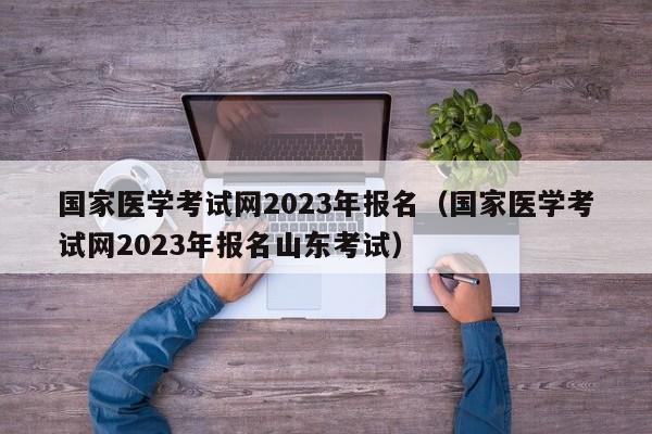 国家医学考试网2023年报名（国家医学考试网2023年报名山东考试）