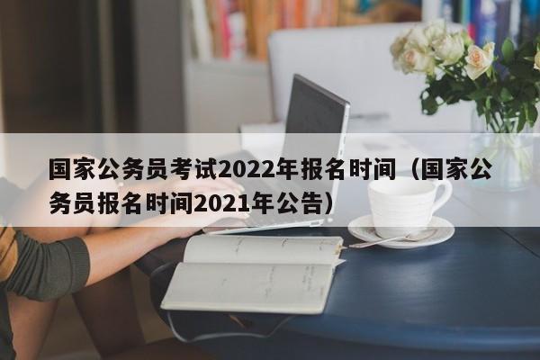 国家公务员考试2022年报名时间（国家公务员报名时间2021年公告）