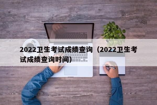 2022卫生考试成绩查询（2022卫生考试成绩查询时间）