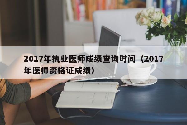 2017年执业医师成绩查询时间（2017年医师资格证成绩）