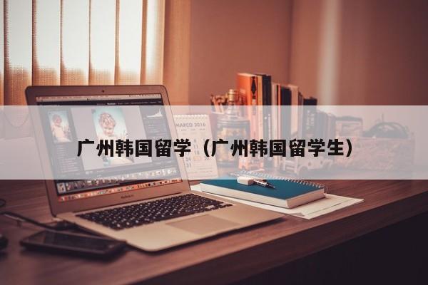广州韩国留学（广州韩国留学生）