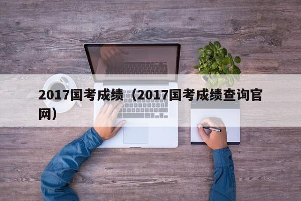 2017国考成绩（2017国考成绩查询官网）