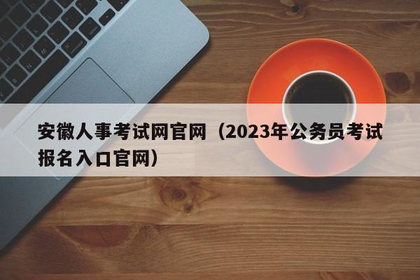 安徽人事考试网官网（2023年公务员考试报名入口官网）