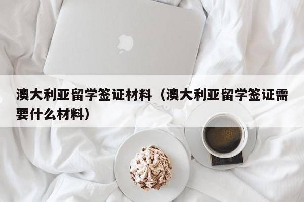 澳大利亚留学签证材料（澳大利亚留学签证需要什么材料）
