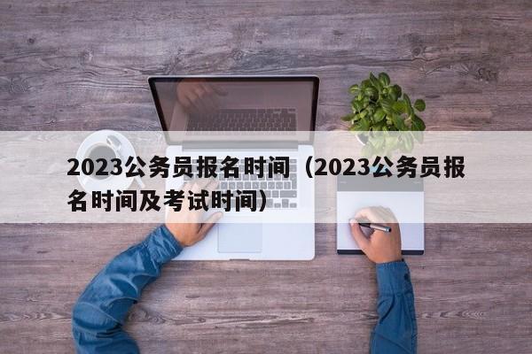 2023公务员报名时间（2023公务员报名时间及考试时间）