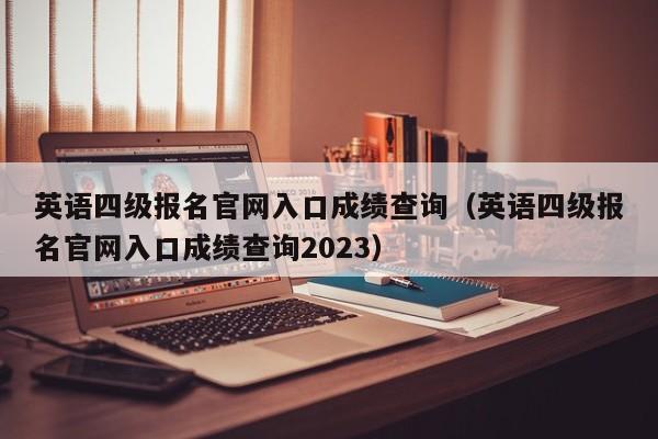 英语四级报名官网入口成绩查询（英语四级报名官网入口成绩查询2023）