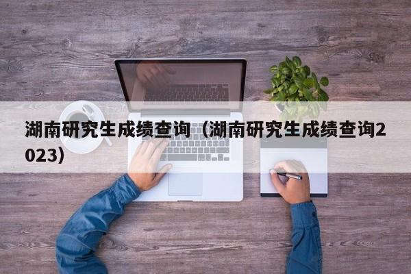 湖南研究生成绩查询（湖南研究生成绩查询2023）