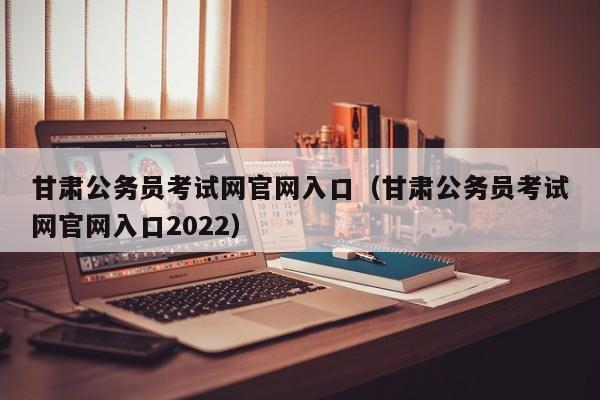 甘肃公务员考试网官网入口（甘肃公务员考试网官网入口2022）