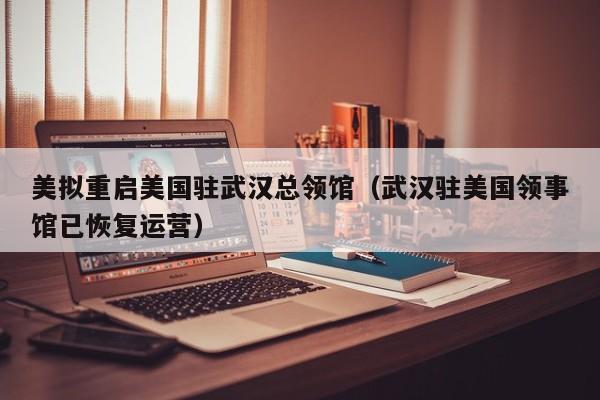 美拟重启美国驻武汉总领馆（武汉驻美国领事馆已恢复运营）