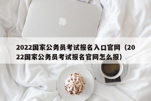 2022国家公务员考试报名入口官网（2022国家公务员考试报名官网怎么报）