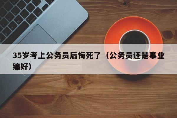 35岁考上公务员后悔死了（公务员还是事业编好）