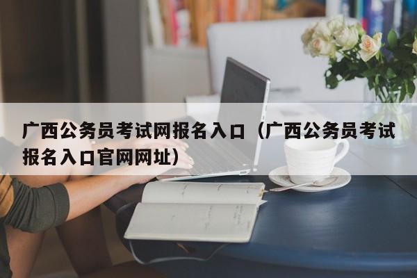 广西公务员考试网报名入口（广西公务员考试报名入口官网网址）