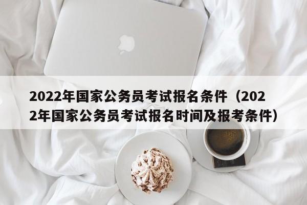2022年国家公务员考试报名条件（2022年国家公务员考试报名时间及报考条件）