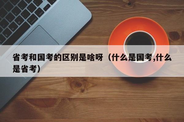 省考和国考的区别是啥呀（什么是国考,什么是省考）