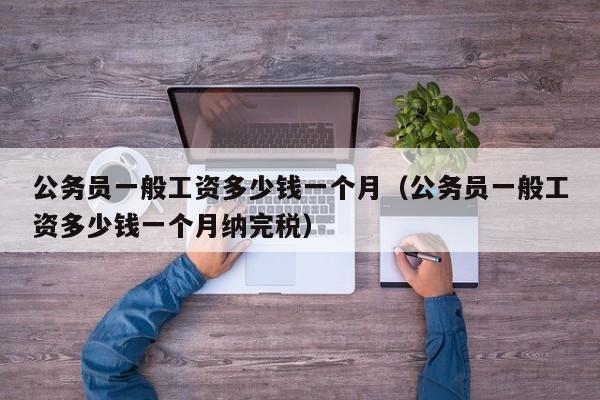 公务员一般工资多少钱一个月（公务员一般工资多少钱一个月纳完税）
