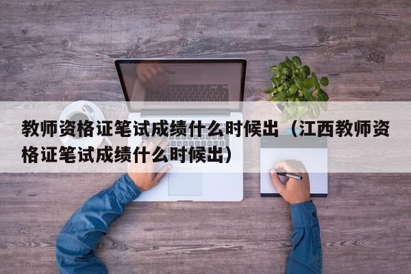教师资格证笔试成绩什么时候出（江西教师资格证笔试成绩什么时候出）