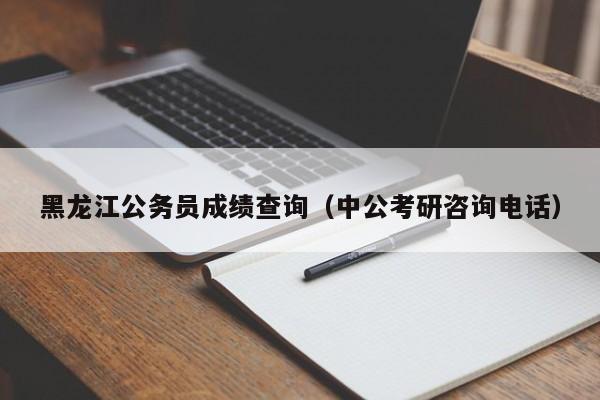 黑龙江公务员成绩查询（中公考研咨询电话）
