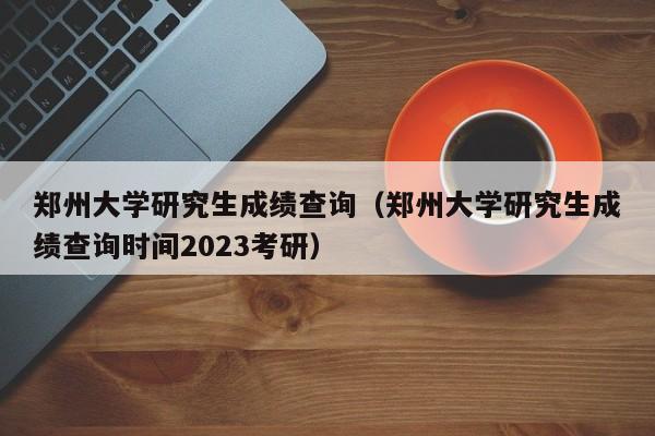 郑州大学研究生成绩查询（郑州大学研究生成绩查询时间2023考研）