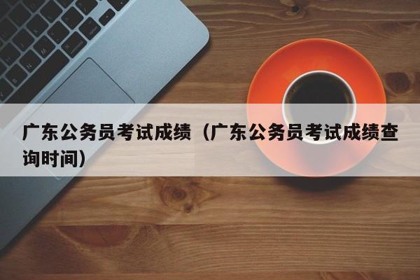 广东公务员考试成绩（广东公务员考试成绩查询时间）