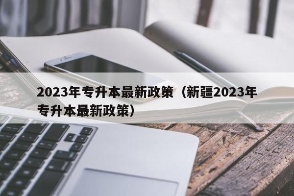 2023年专升本最新政策（新疆2023年专升本最新政策）