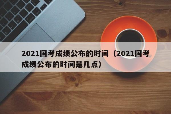 2021国考成绩公布的时间（2021国考成绩公布的时间是几点）